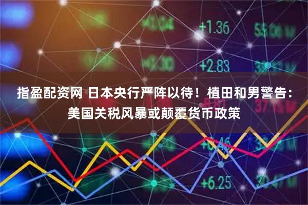 指盈配资网 日本央行严阵以待！植田和男警告：美国关税风暴或颠覆货币政策