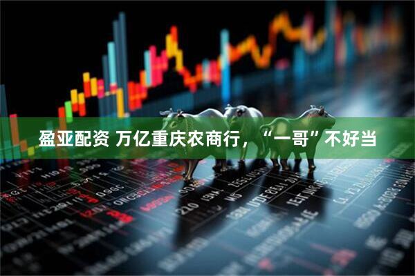 盈亚配资 万亿重庆农商行，“一哥”不好当