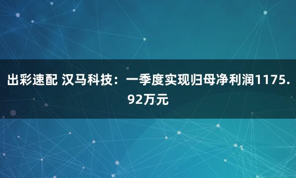 出彩速配 汉马科技：一季度实现归母净利润1175.92万元