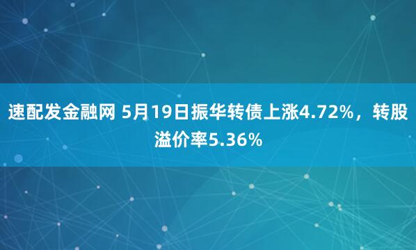 速配发金融网 5月19日振华转债上涨4.72%，转股溢价率5.36%