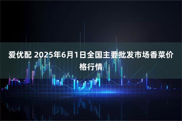 爱优配 2025年6月1日全国主要批发市场香菜价格行情