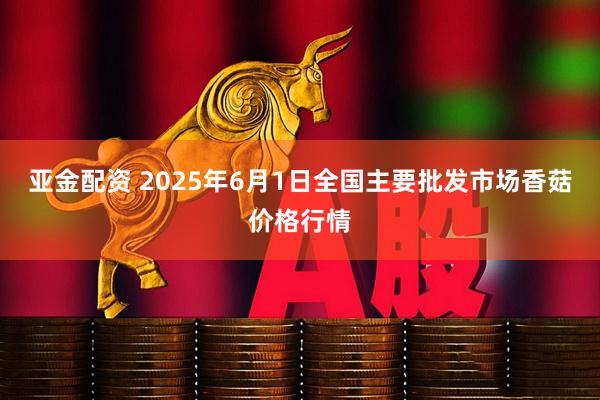 亚金配资 2025年6月1日全国主要批发市场香菇价格行情