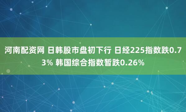 河南配资网 日韩股市盘初下行 日经225指数跌0.73% 韩国综合指数暂跌0.26%
