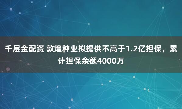 千层金配资 敦煌种业拟提供不高于1.2亿担保，累计担保余额4000万