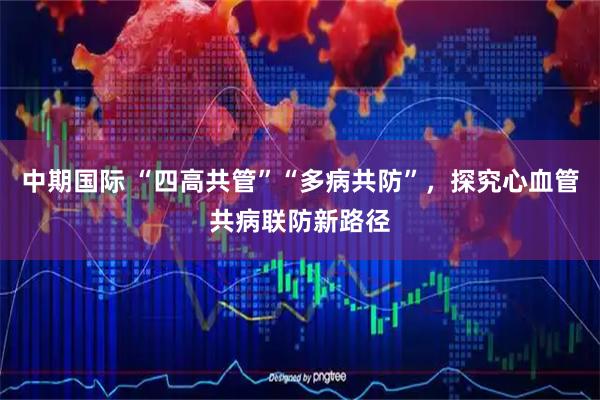 中期国际 “四高共管”“多病共防”，探究心血管共病联防新路径