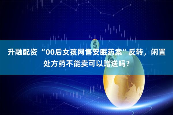 升融配资 “00后女孩网售安眠药案”反转，闲置处方药不能卖可以赠送吗？