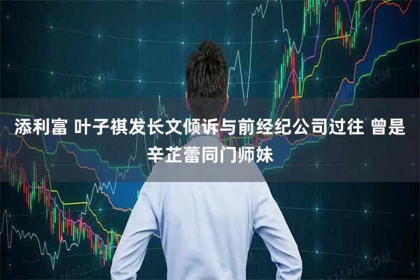 添利富 叶子祺发长文倾诉与前经纪公司过往 曾是辛芷蕾同门师妹