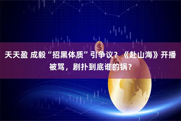 天天盈 成毅“招黑体质”引争议？《赴山海》开播被骂，剧扑到底谁的锅？