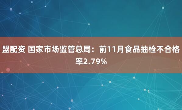 盟配资 国家市场监管总局：前11月食品抽检不合格率2.79%