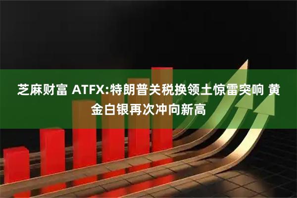 芝麻财富 ATFX:特朗普关税换领土惊雷突响 黄金白银再次冲向新高