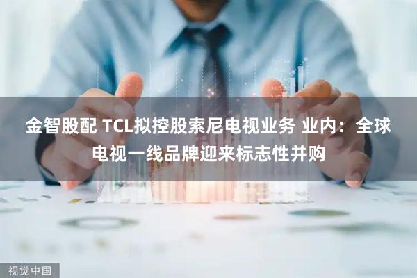 金智股配 TCL拟控股索尼电视业务 业内：全球电视一线品牌迎来标志性并购