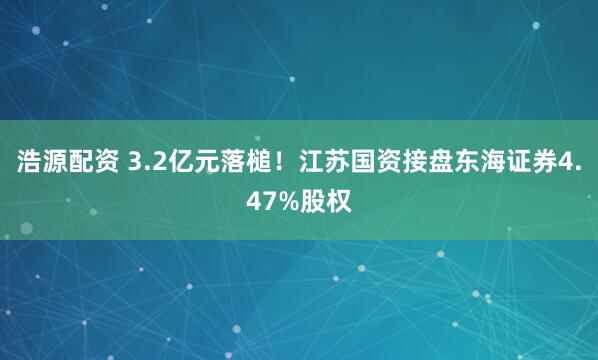 浩源配资 3.2亿元落槌！江苏国资接盘东海证券4.47%股权