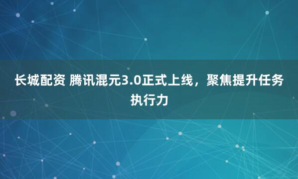 长城配资 腾讯混元3.0正式上线，聚焦提升任务执行力